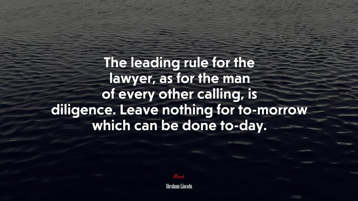 The leading rule for the lawyer, as for the man of every other calling, is diligence. Leave nothing for to-morrow which can be done to-day. | Abraham Lincoln quote