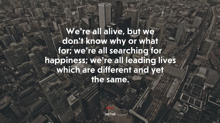 We’re all alive, but we don’t know why or what for; we’re all searching for happiness; we’re all leading lives which are different and yet the same. | Anne Frank quote