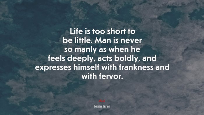 Life is too short to be little. Man is never so manly as when he feels deeply, acts boldly, and expresses himself with frankness and with fervor. | Benjamin Disraeli quote