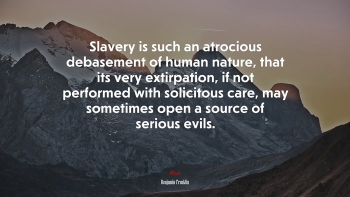 Slavery is such an atrocious debasement of human nature, that its very extirpation, if not performed with solicitous care, may sometimes open a source of serious evils. | Benjamin Franklin quote