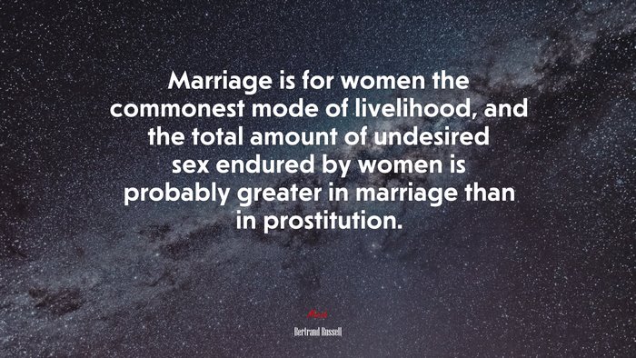Marriage is for women the commonest mode of livelihood, and the total amount of undesired sex endured by women is probably greater in marriage than in prostitution. | Bertrand Russell quote