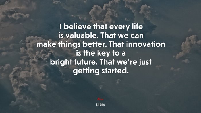 I believe that every life is valuable. That we can make things better. That innovation is the key to a bright future. That we’re just getting started. | Bill Gates quote