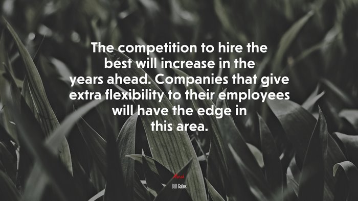 The competition to hire the best will increase in the years ahead. Companies that give extra flexibility to their employees will have the edge in this area. | Bill Gates quote