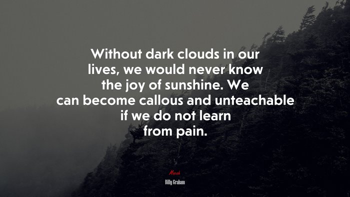 Without dark clouds in our lives, we would never know the joy of sunshine. We can become callous and unteachable if we do not learn from pain. | Billy Graham quote