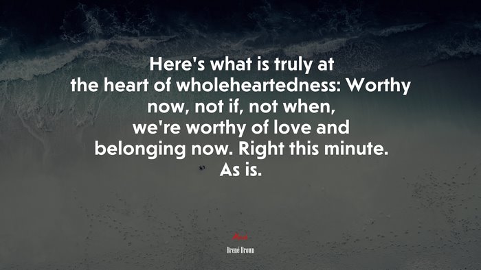 Here’s what is truly at the heart of wholeheartedness: Worthy now, not if, not when, we’re worthy of love and belonging now. Right this minute. As is. | Brené Brown quote