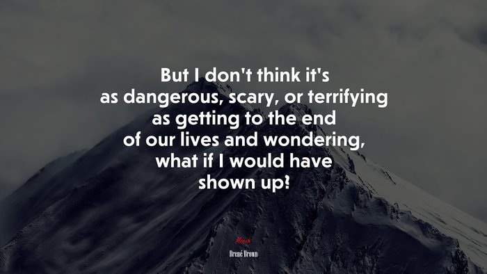 But I don’t think it’s as dangerous, scary, or terrifying as getting to the end of our lives and wondering, what if I would have shown up? | Brené Brown quote