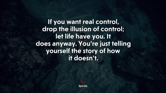 If you want real control, drop the illusion of control; let life have you. It does anyway. You’re just telling yourself the story of how it doesn’t. | Byron Katie quote