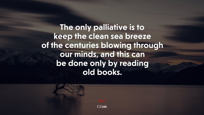 The only palliative is to keep the clean sea breeze of the centuries blowing through our minds, and this can be done only by reading old books. | C. S. Lewis quote