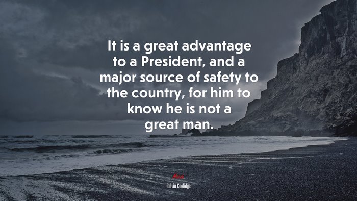It is a great advantage to a President, and a major source of safety to the country, for him to know he is not a great man. | Calvin Coolidge quote