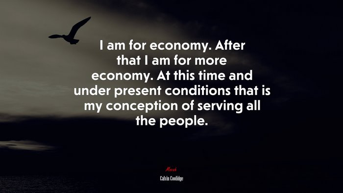I am for economy. After that I am for more economy. At this time and under present conditions that is my conception of serving all the people. | Calvin Coolidge quote