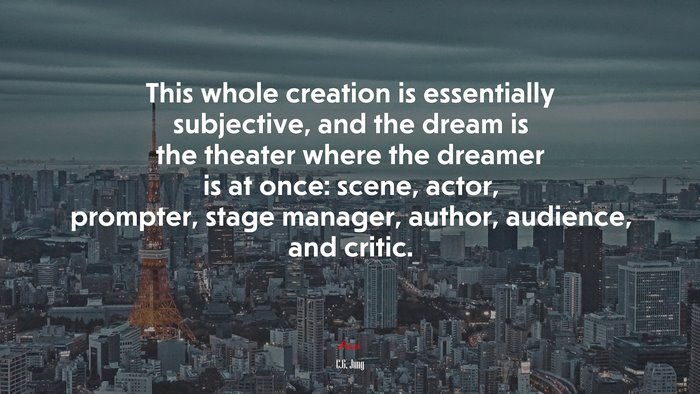 This whole creation is essentially subjective, and the dream is the theater where the dreamer is at once: scene, actor, prompter, stage manager, author, audience, and critic. | C.G. Jung quote