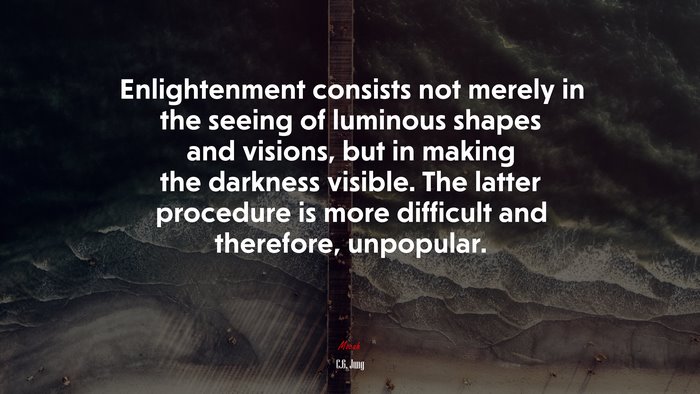 Enlightenment consists not merely in the seeing of luminous shapes and visions, but in making the darkness visible. The latter procedure is more difficult and therefore, unpopular. | C.G. Jung quote