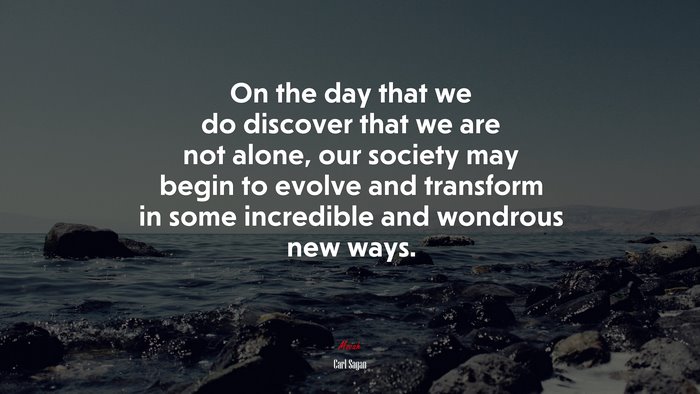 On the day that we do discover that we are not alone, our society may begin to evolve and transform in some incredible and wondrous new ways. | Carl Sagan quote