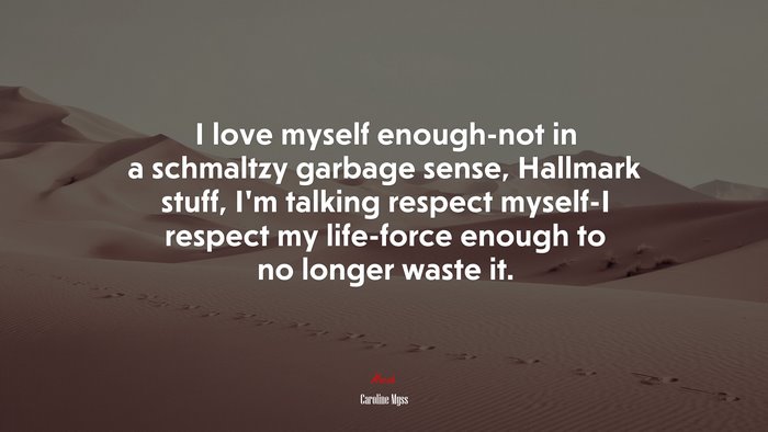 I love myself enough-not in a schmaltzy garbage sense, Hallmark stuff, I’m talking respect myself-I respect my life-force enough to no longer waste it. | Caroline Myss quote