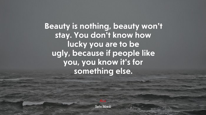 Beauty is nothing, beauty won’t stay. You don’t know how lucky you are to be ugly, because if people like you, you know it’s for something else. | Charles Bukowski quote