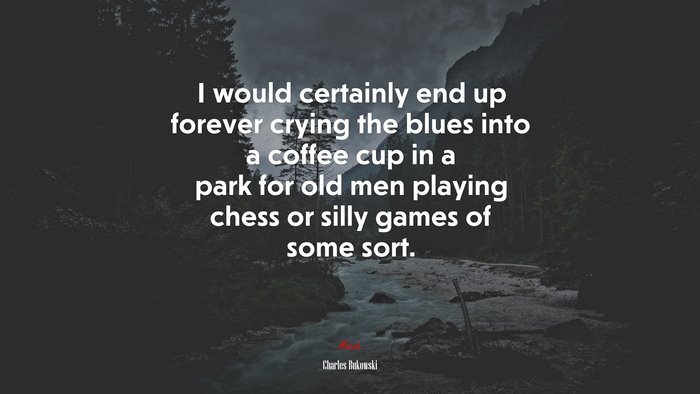 I would certainly end up forever crying the blues into a coffee cup in a park for old men playing chess or silly games of some sort. | Charles Bukowski quote