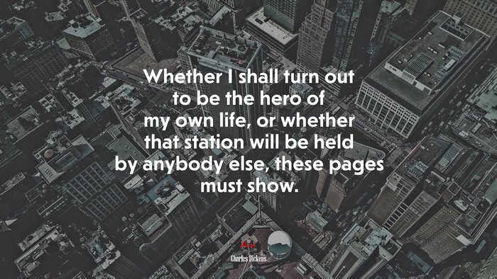 Whether I shall turn out to be the hero of my own life, or whether that station will be held by anybody else, these pages must show. | Charles Dickens quote