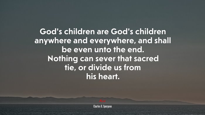 God’s children are God’s children anywhere and everywhere, and shall be even unto the end. Nothing can sever that sacred tie, or divide us from his heart. | Charles H. Spurgeon quote