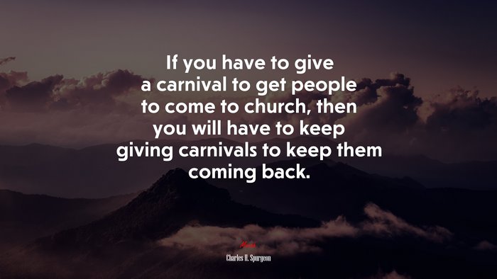 If you have to give a carnival to get people to come to church, then you will have to keep giving carnivals to keep them coming back. | Charles H. Spurgeon quote