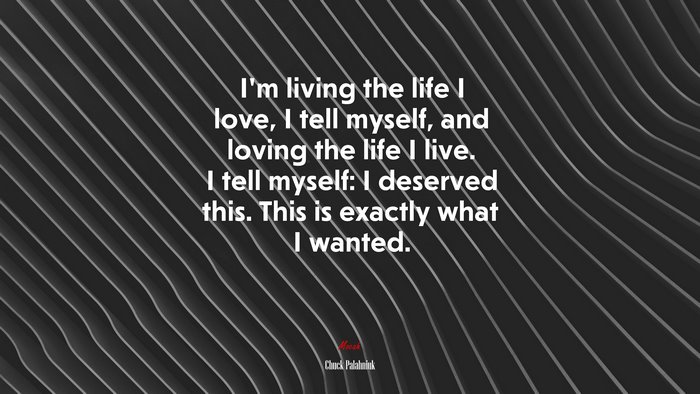 I’m living the life I love, I tell myself, and loving the life I live. I tell myself: I deserved this. This is exactly what I wanted. | Chuck Palahniuk quote