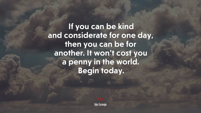 If you can be kind and considerate for one day, then you can be for another. It won’t cost you a penny in the world. Begin today. | Dale Carnegie quote