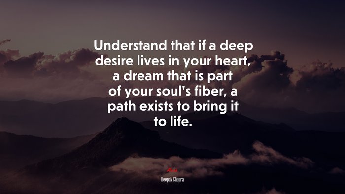 Understand that if a deep desire lives in your heart, a dream that is part of your soul’s fiber, a path exists to bring it to life. | Deepak Chopra quote
