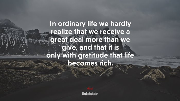 In ordinary life we hardly realize that we receive a great deal more than we give, and that it is only with gratitude that life becomes rich. | Dietrich Bonhoeffer quote
