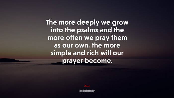The more deeply we grow into the psalms and the more often we pray them as our own, the more simple and rich will our prayer become. | Dietrich Bonhoeffer quote