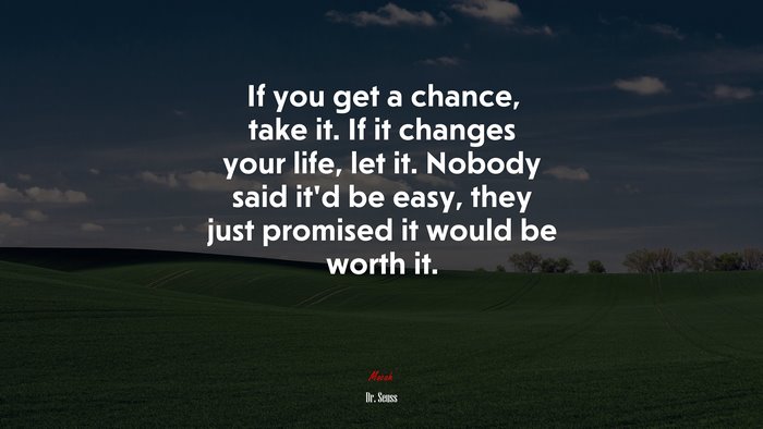 If you get a chance, take it. If it changes your life, let it. Nobody said it’d be easy, they just promised it would be worth it. | Dr. Seuss quote