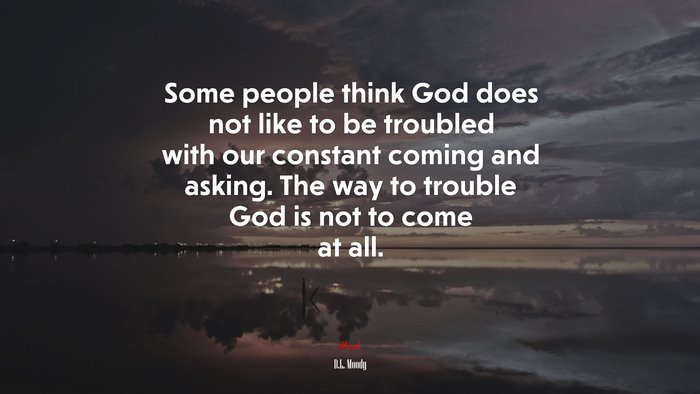 Some people think God does not like to be troubled with our constant coming and asking. The way to trouble God is not to come at all. | D.L. Moody quote