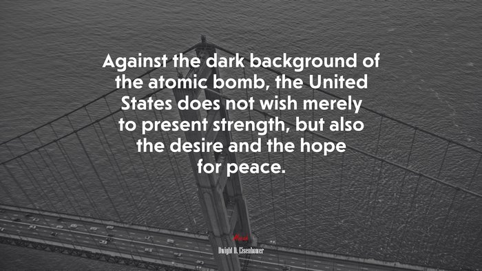 Against the dark background of the atomic bomb, the United States does not wish merely to present strength, but also the desire and the hope for peace. | Dwight D. Eisenhower quote