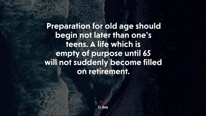 Preparation for old age should begin not later than one’s teens. A life which is empty of purpose until 65 will not suddenly become filled on retirement. | D.L. Moody quote