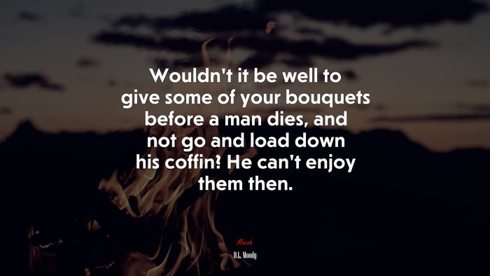 Wouldn’t it be well to give some of your bouquets before a man dies, and not go and load down his coffin? He can’t enjoy them then. | D.L. Moody quote