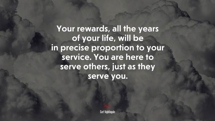Your rewards, all the years of your life, will be in precise proportion to your service. You are here to serve others, just as they serve you. | Earl Nightingale quote