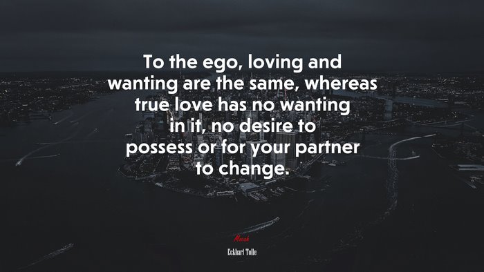 To the ego, loving and wanting are the same, whereas true love has no wanting in it, no desire to possess or for your partner to change. | Eckhart Tolle quote