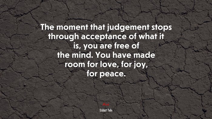 The moment that judgement stops through acceptance of what it is, you are free of the mind. You have made room for love, for joy, for peace. | Eckhart Tolle quote