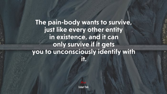The pain-body wants to survive, just like every other entity in existence, and it can only survive if it gets you to unconsciously identify with it. | Eckhart Tolle quote