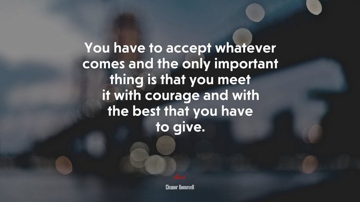 You have to accept whatever comes and the only important thing is that you meet it with courage and with the best that you have to give. | Eleanor Roosevelt quote