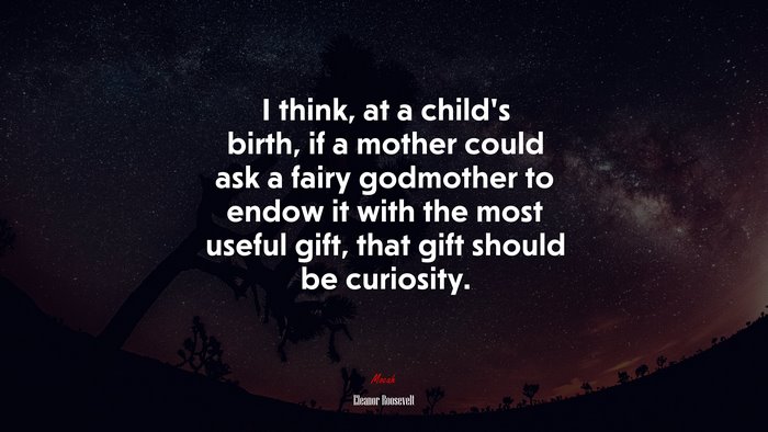 I think, at a child’s birth, if a mother could ask a fairy godmother to endow it with the most useful gift, that gift should be curiosity. | Eleanor Roosevelt quote