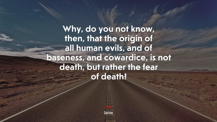 Why, do you not know, then, that the origin of all human evils, and of baseness, and cowardice, is not death, but rather the fear of death? | Epictetus quote