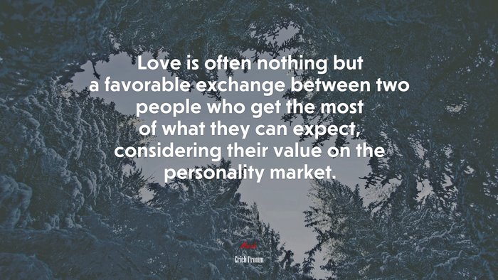 Love is often nothing but a favorable exchange between two people who get the most of what they can expect, considering their value on the personality market. | Erich Fromm quote