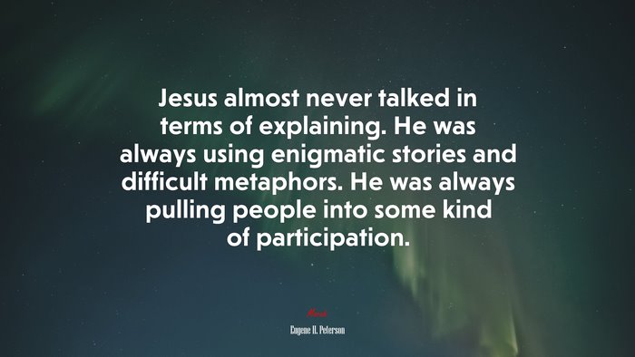 Jesus almost never talked in terms of explaining. He was always using enigmatic stories and difficult metaphors. He was always pulling people into some kind of participation. | Eugene H. Peterson quote