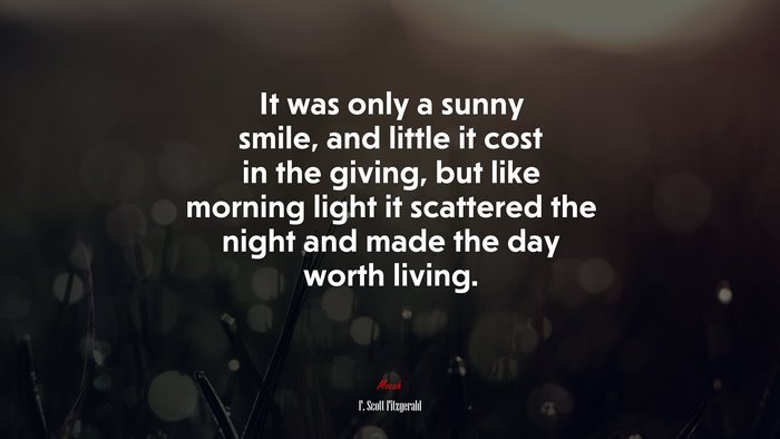 It was only a sunny smile, and little it cost in the giving, but like morning light it scattered the night and made the day worth living. | F. Scott Fitzgerald quote