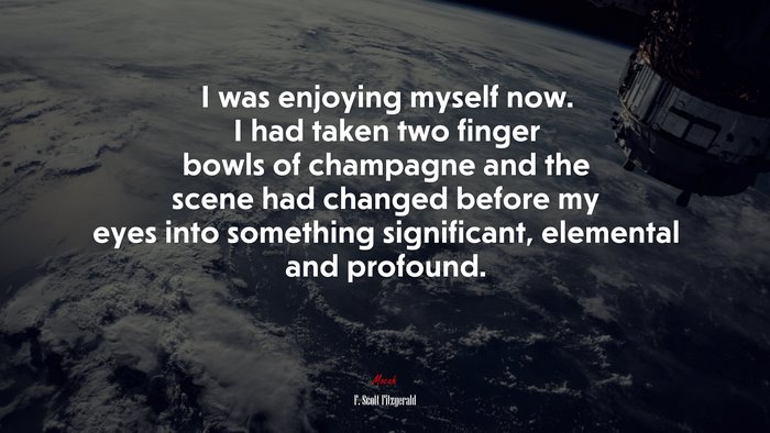 I was enjoying myself now. I had taken two finger bowls of champagne and the scene had changed before my eyes into something significant, elemental and profound. | F. Scott Fitzgerald quote