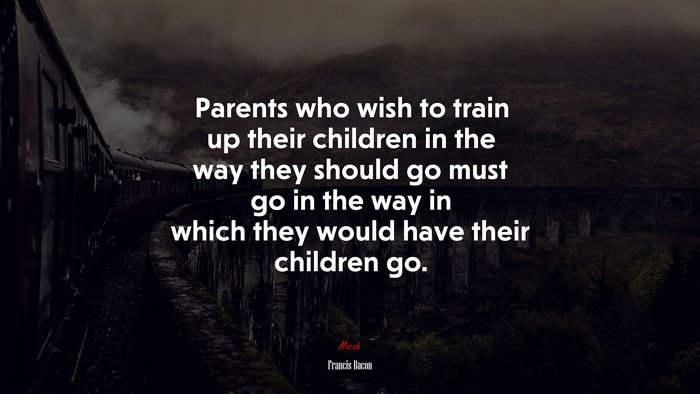 Parents who wish to train up their children in the way they should go must go in the way in which they would have their children go. | Francis Bacon quote