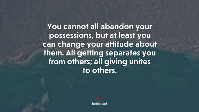 You cannot all abandon your possessions, but at least you can change your attitude about them. All getting separates you from others; all giving unites to others. | Francis of Assisi quote