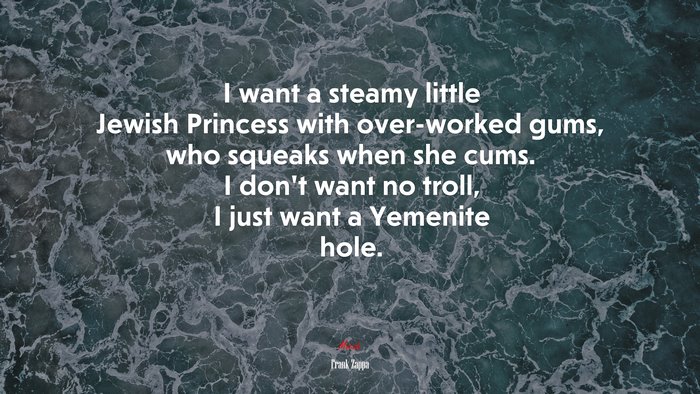 I want a steamy little Jewish Princess with over-worked gums, who squeaks when she cums. I don’t want no troll, I just want a Yemenite hole. | Frank Zappa quote