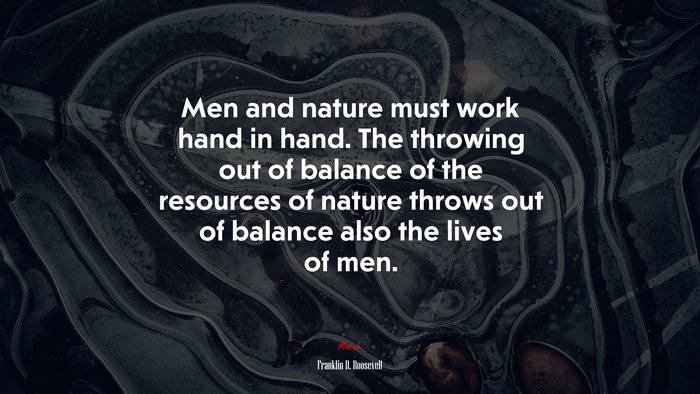 Men and nature must work hand in hand. The throwing out of balance of the resources of nature throws out of balance also the lives of men. | Franklin D. Roosevelt quote