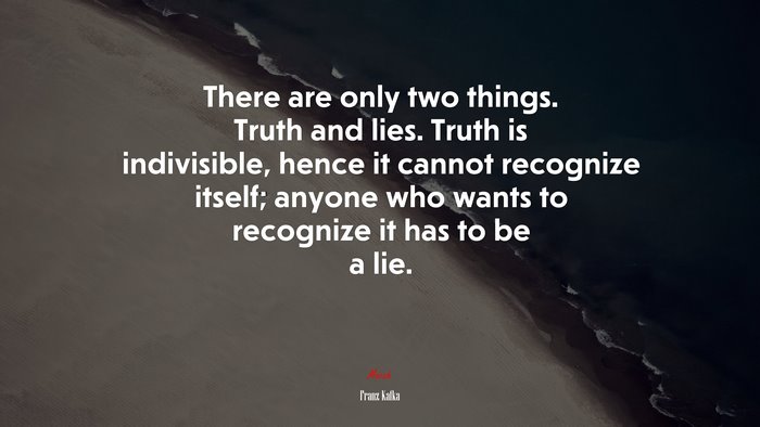 There are only two things. Truth and lies. Truth is indivisible, hence it cannot recognize itself; anyone who wants to recognize it has to be a lie. | Franz Kafka quote