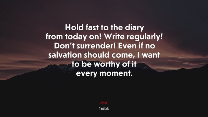 Hold fast to the diary from today on! Write regularly! Don’t surrender! Even if no salvation should come, I want to be worthy of it every moment. | Franz Kafka quote